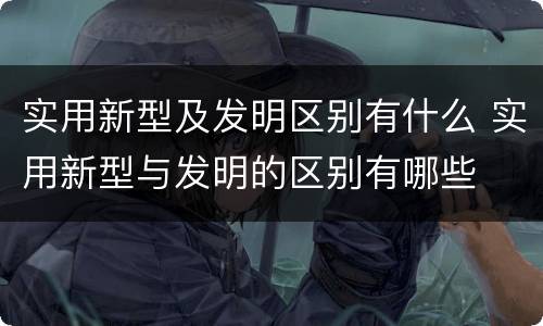 实用新型及发明区别有什么 实用新型与发明的区别有哪些