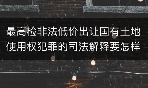最高检非法低价出让国有土地使用权犯罪的司法解释要怎样规定
