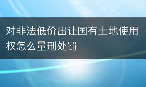 对非法低价出让国有土地使用权怎么量刑处罚