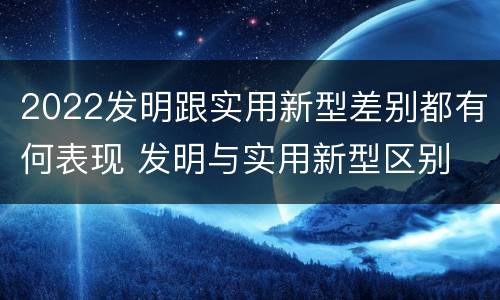 2022发明跟实用新型差别都有何表现 发明与实用新型区别