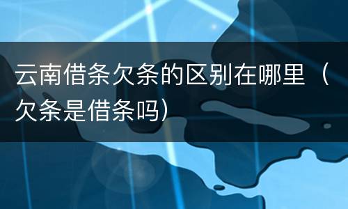 云南借条欠条的区别在哪里（欠条是借条吗）