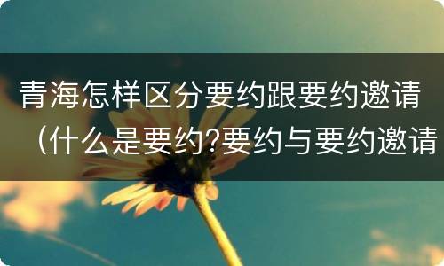青海怎样区分要约跟要约邀请（什么是要约?要约与要约邀请有什么区别）