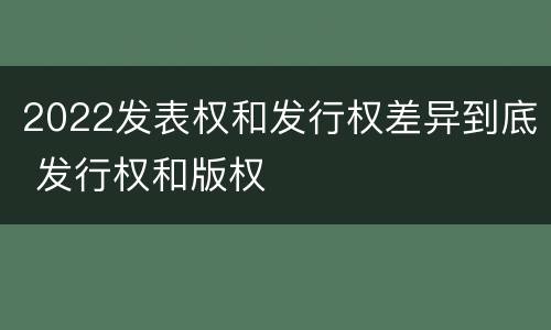 2022发表权和发行权差异到底 发行权和版权
