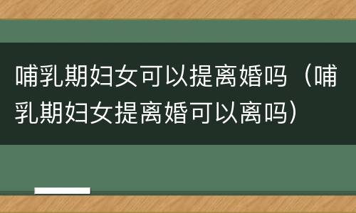 哺乳期妇女可以提离婚吗（哺乳期妇女提离婚可以离吗）