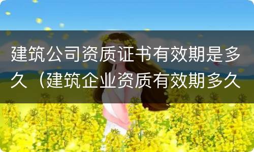 建筑公司资质证书有效期是多久（建筑企业资质有效期多久）