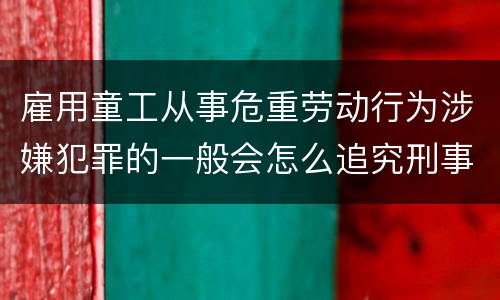 雇用童工从事危重劳动行为涉嫌犯罪的一般会怎么追究刑事责任