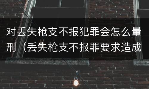 对丢失枪支不报犯罪会怎么量刑（丢失枪支不报罪要求造成了严重后果的才构成犯罪）