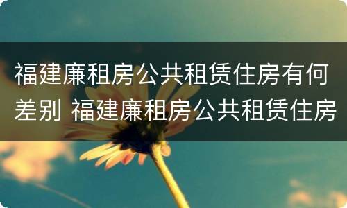福建廉租房公共租赁住房有何差别 福建廉租房公共租赁住房有何差别和联系