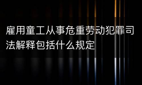 雇用童工从事危重劳动犯罪司法解释包括什么规定