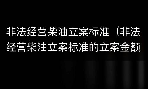 非法经营柴油立案标准（非法经营柴油立案标准的立案金额）