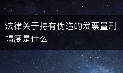 法律关于持有伪造的发票量刑幅度是什么