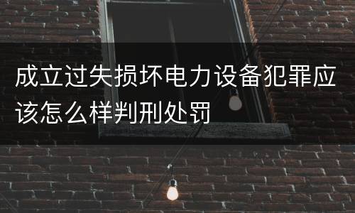 成立过失损坏电力设备犯罪应该怎么样判刑处罚
