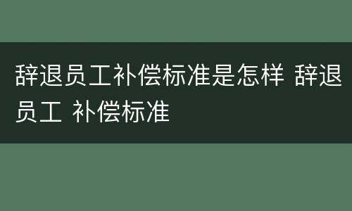 辞退员工补偿标准是怎样 辞退员工 补偿标准