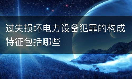 过失损坏电力设备犯罪的构成特征包括哪些