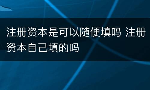 注册资本是可以随便填吗 注册资本自己填的吗