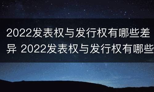 2022发表权与发行权有哪些差异 2022发表权与发行权有哪些差异之处