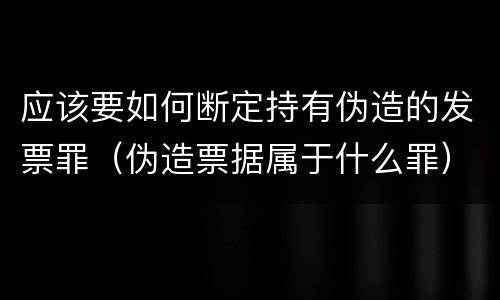 应该要如何断定持有伪造的发票罪（伪造票据属于什么罪）