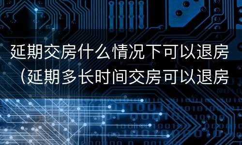 延期交房什么情况下可以退房（延期多长时间交房可以退房）