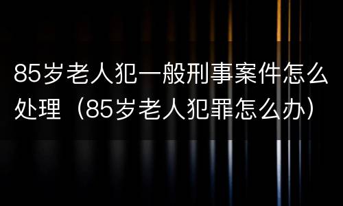 85岁老人犯一般刑事案件怎么处理（85岁老人犯罪怎么办）