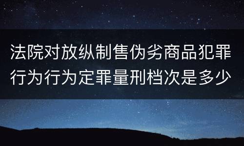法院对放纵制售伪劣商品犯罪行为行为定罪量刑档次是多少