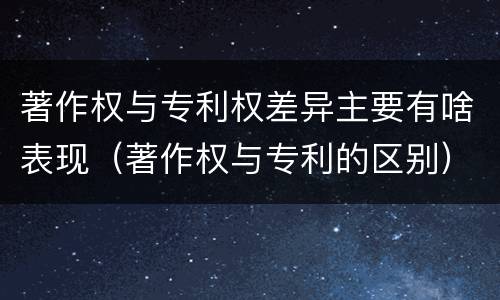 著作权与专利权差异主要有啥表现（著作权与专利的区别）