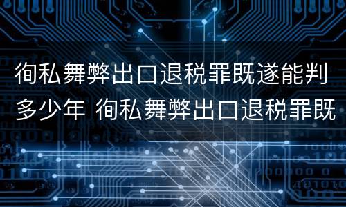 徇私舞弊出口退税罪既遂能判多少年 徇私舞弊出口退税罪既遂能判多少年刑期