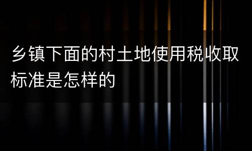 乡镇下面的村土地使用税收取标准是怎样的