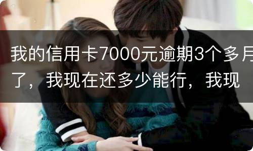 我的信用卡7000元逾期3个多月了，我现在还多少能行，我现在没那么多钱