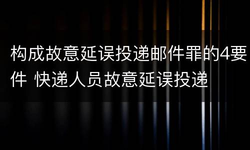 构成故意延误投递邮件罪的4要件 快递人员故意延误投递