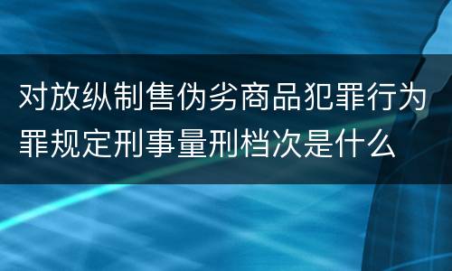 对放纵制售伪劣商品犯罪行为罪规定刑事量刑档次是什么