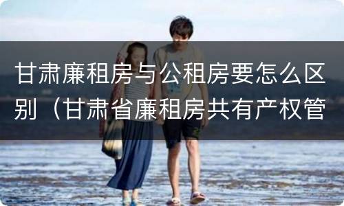 甘肃廉租房与公租房要怎么区别（甘肃省廉租房共有产权管理办法）