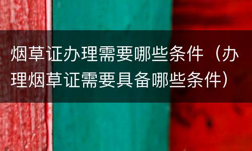 烟草证办理需要哪些条件（办理烟草证需要具备哪些条件）