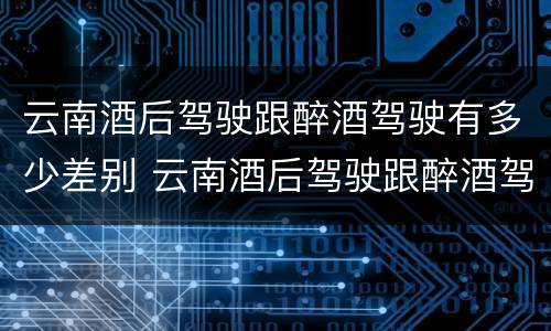 云南酒后驾驶跟醉酒驾驶有多少差别 云南酒后驾驶跟醉酒驾驶有多少差别呢