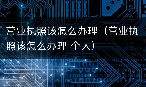 营业执照该怎么办理（营业执照该怎么办理 个人）