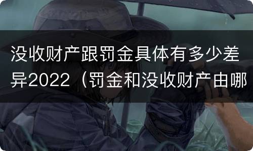 没收财产跟罚金具体有多少差异2022（罚金和没收财产由哪个机关执行）