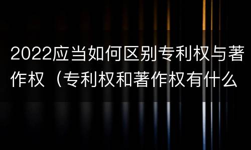 2022应当如何区别专利权与著作权（专利权和著作权有什么区别）