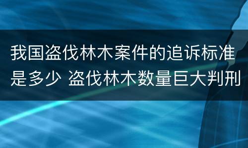 我国盗伐林木案件的追诉标准是多少 盗伐林木数量巨大判刑案例
