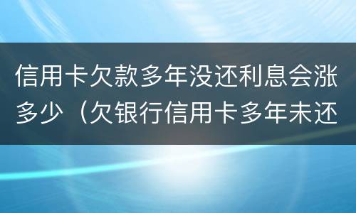 信用卡欠款多年没还利息会涨多少（欠银行信用卡多年未还）