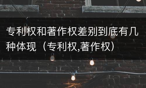 专利权和著作权差别到底有几种体现（专利权,著作权）