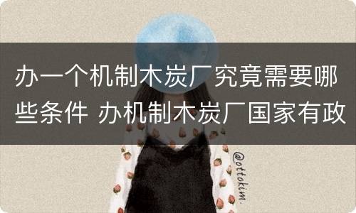 办一个机制木炭厂究竟需要哪些条件 办机制木炭厂国家有政策吗