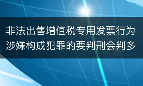 非法出售增值税专用发票行为涉嫌构成犯罪的要判刑会判多久