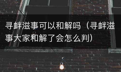 寻衅滋事可以和解吗（寻衅滋事大家和解了会怎么判）