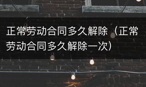正常劳动合同多久解除（正常劳动合同多久解除一次）