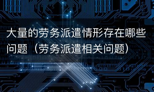 大量的劳务派遣情形存在哪些问题（劳务派遣相关问题）