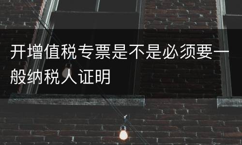 开增值税专票是不是必须要一般纳税人证明