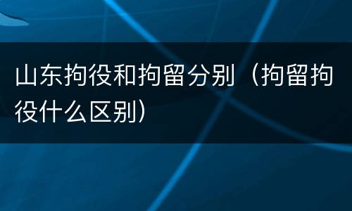 山东拘役和拘留分别（拘留拘役什么区别）