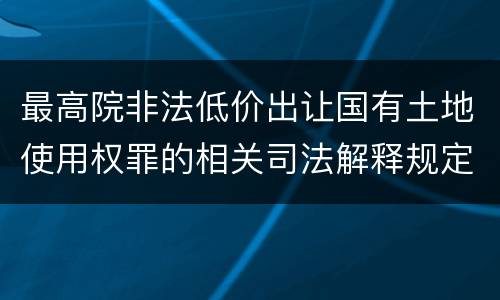 最高院非法低价出让国有土地使用权罪的相关司法解释规定重要内容有哪些