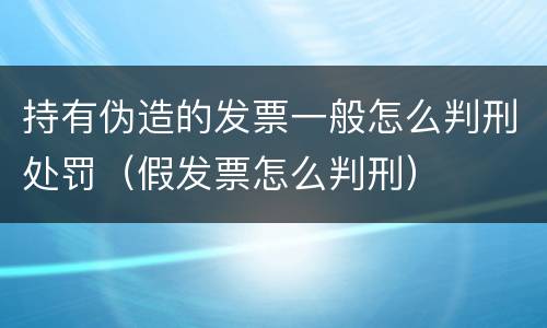 持有伪造的发票一般怎么判刑处罚（假发票怎么判刑）