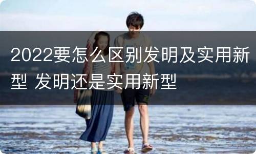 2022要怎么区别发明及实用新型 发明还是实用新型
