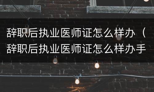 辞职后执业医师证怎么样办（辞职后执业医师证怎么样办手续）